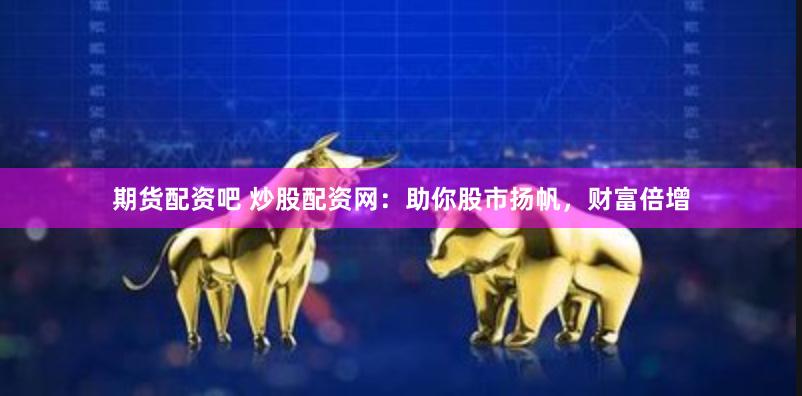 期货配资吧 炒股配资网：助你股市扬帆，财富倍增
