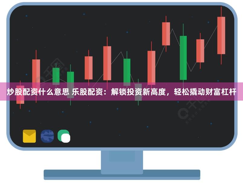 炒股配资什么意思 乐股配资：解锁投资新高度，轻松撬动财富杠杆