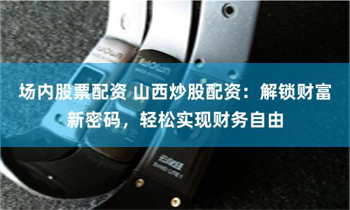 场内股票配资 山西炒股配资：解锁财富新密码，轻松实现财务自由