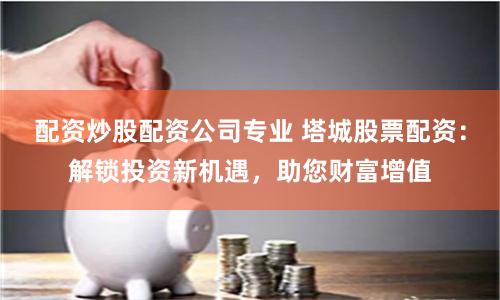 配资炒股配资公司专业 塔城股票配资：解锁投资新机遇，助您财富增值