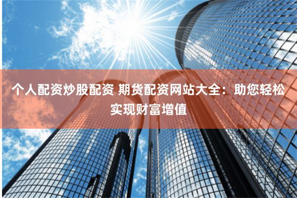 个人配资炒股配资 期货配资网站大全：助您轻松实现财富增值