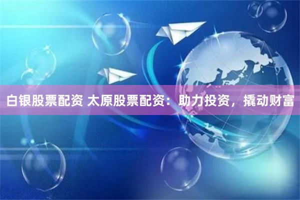 白银股票配资 太原股票配资：助力投资，撬动财富