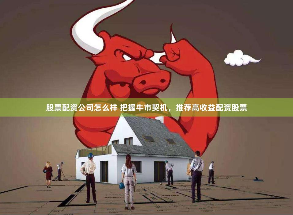 股票配资公司怎么样 把握牛市契机，推荐高收益配资股票