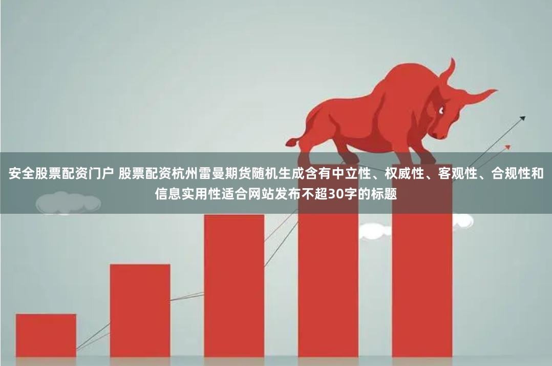安全股票配资门户 股票配资杭州雷曼期货随机生成含有中立性、权威性、客观性、合规性和信息实用性适合网站发布不超30字的标题